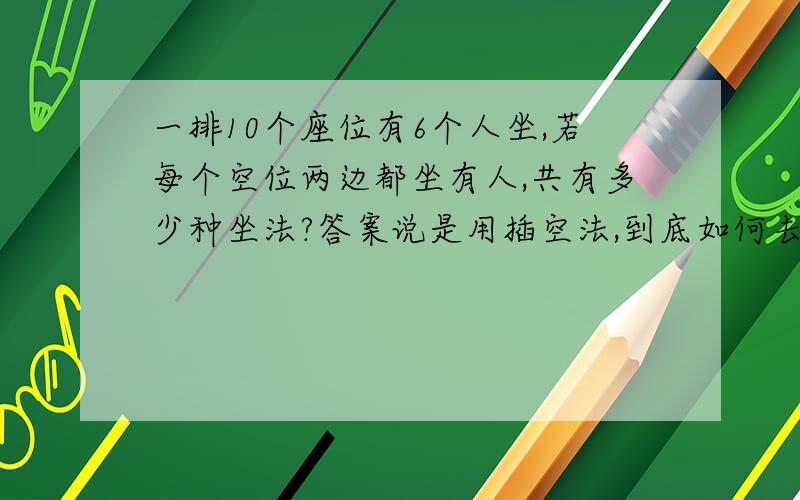 一排10个座位有6个人坐,若每个空位两边都坐有人,共有多少种坐法?答案说是用插空法,到底如何去分析呢?对不起呵，答案是3600，答案是这样写的：A6，6乘以C5，4等于3600的 我理解了你的意思