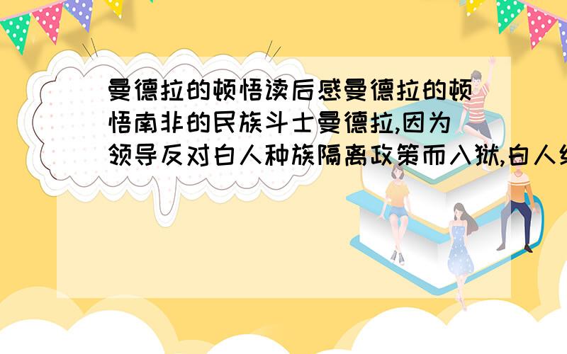 曼德拉的顿悟读后感曼德拉的顿悟南非的民族斗士曼德拉,因为领导反对白人种族隔离政策而入狱,白人统治者把他关在荒凉的大西洋小岛罗本岛上27年.当时尽管曼德拉已经高龄,但是白人统治