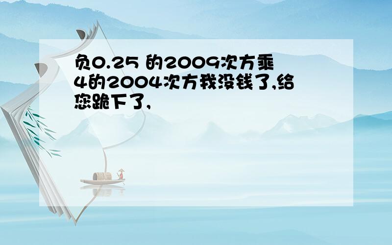 负0.25 的2009次方乘4的2004次方我没钱了,给您跪下了,