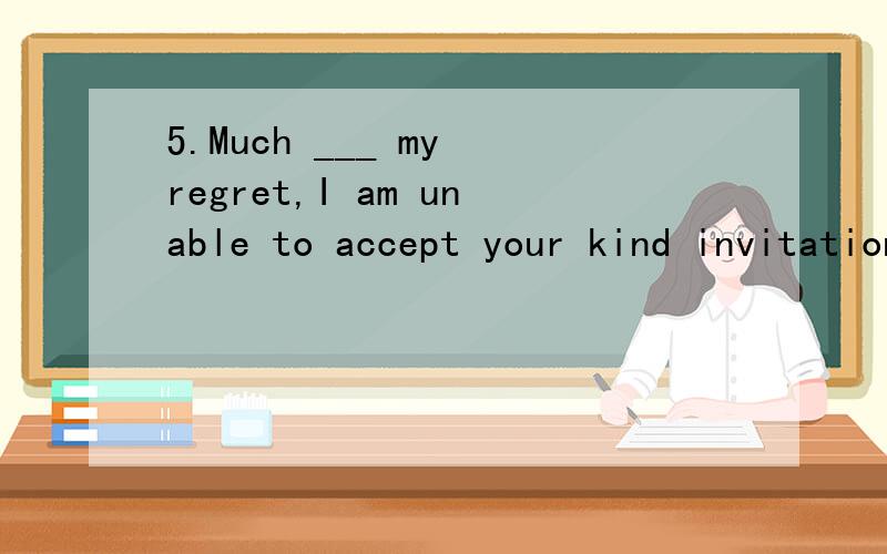 5.Much ___ my regret,I am unable to accept your kind invitation.A.in B.for C.to D.with6.Just because he is a man of noble appearance,it doesn’t follow ___ he must have a heart of gold.A.whether B.that C.why D.when7.The whole is ___ a fish than the