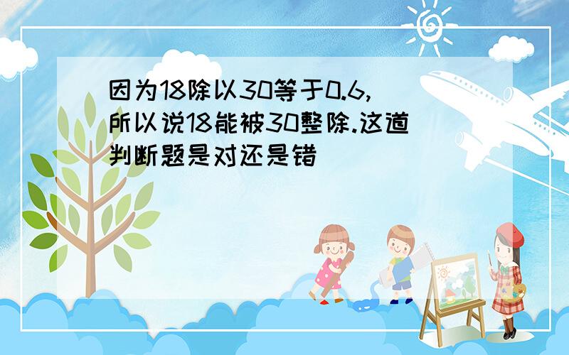 因为18除以30等于0.6,所以说18能被30整除.这道判断题是对还是错