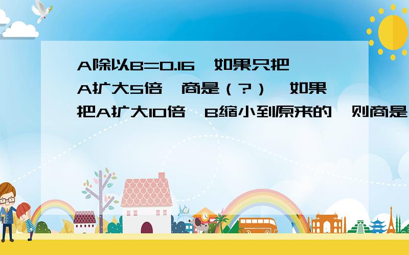 A除以B=0.16,如果只把A扩大5倍,商是（?）,如果把A扩大10倍,B缩小到原来的,则商是（?）（1） A除以B=0.16，如果只把A扩大5倍，商是（？如果把A扩大10倍，B缩小到原来的十分之一，则商是（？）