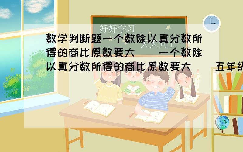 数学判断题一个数除以真分数所得的商比原数要大（）一个数除以真分数所得的商比原数要大（）五年级四班女生人数是全班人数的7分之3那么男生是女生的人数的3分之4倍（）