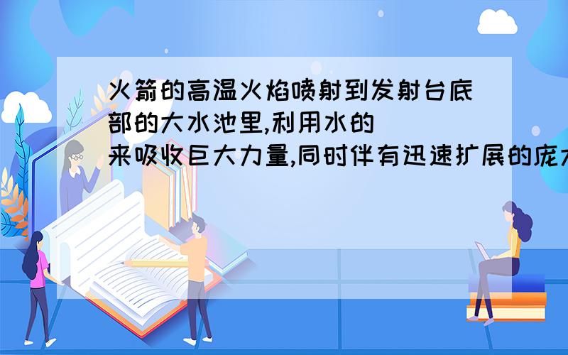 火箭的高温火焰喷射到发射台底部的大水池里,利用水的（ ）来吸收巨大力量,同时伴有迅速扩展的庞大白色气团,这是（ ）形成的 给的 ：温度 汽化我个人觉得 第一个空 填汽化 而第2个空 白