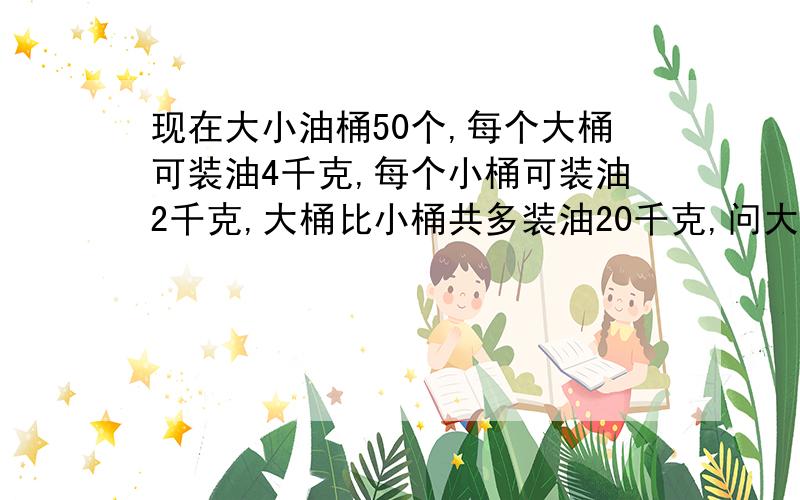 现在大小油桶50个,每个大桶可装油4千克,每个小桶可装油2千克,大桶比小桶共多装油20千克,问大小桶各多少个?不用方程.