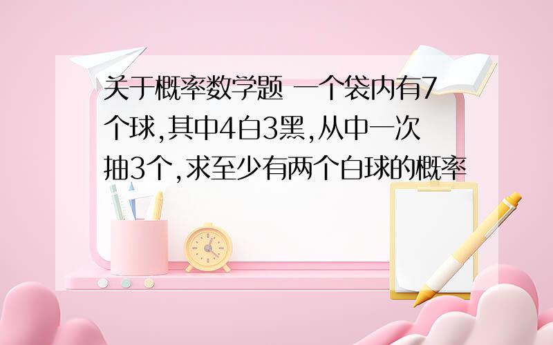 关于概率数学题 一个袋内有7个球,其中4白3黑,从中一次抽3个,求至少有两个白球的概率