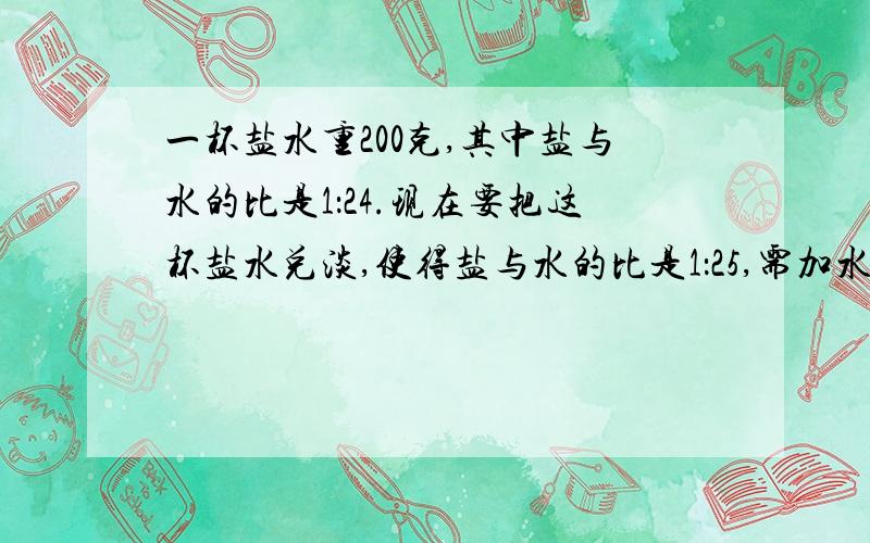 一杯盐水重200克,其中盐与水的比是1：24.现在要把这杯盐水兑淡,使得盐与水的比是1：25,需加水（ ）克