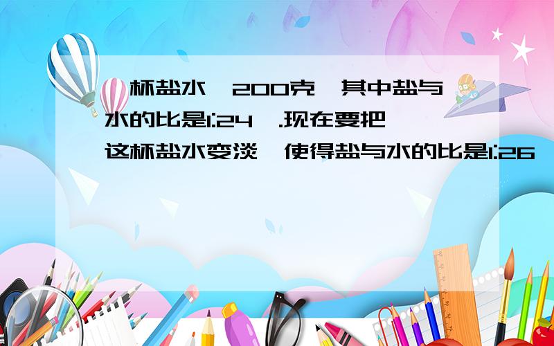 一杯盐水,200克,其中盐与水的比是1:24,.现在要把这杯盐水变淡,使得盐与水的比是1:26,需要加水多少克