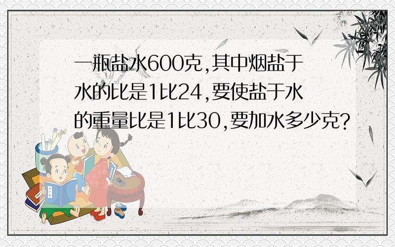 一瓶盐水600克,其中烟盐于水的比是1比24,要使盐于水的重量比是1比30,要加水多少克?