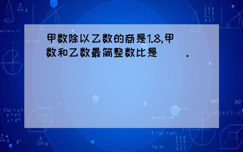 甲数除以乙数的商是1.8,甲数和乙数最简整数比是（ ）.