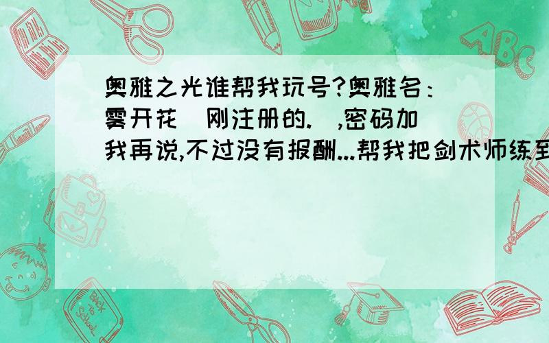 奥雅之光谁帮我玩号?奥雅名：雾开花（刚注册的.）,密码加我再说,不过没有报酬...帮我把剑术师练到13级就行了谢谢.