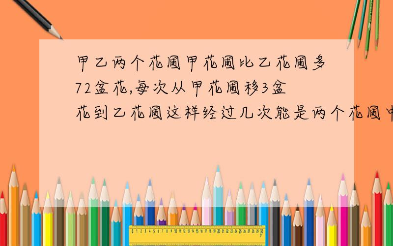 甲乙两个花圃甲花圃比乙花圃多72盆花,每次从甲花圃移3盆花到乙花圃这样经过几次能是两个花圃中的花盆数相同?