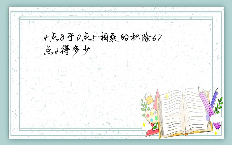 4点8于0点5相乘的积除67点2得多少