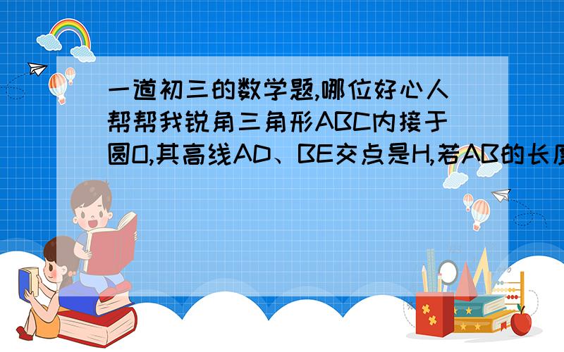 一道初三的数学题,哪位好心人帮帮我锐角三角形ABC内接于圆O,其高线AD、BE交点是H,若AB的长度是关于X的方程X^2-（6根号3）X＋36（cos^2∠C－cos∠C＋1）＝0的实数根问你∠C＝?AB＝?36（cos^2∠C－cos