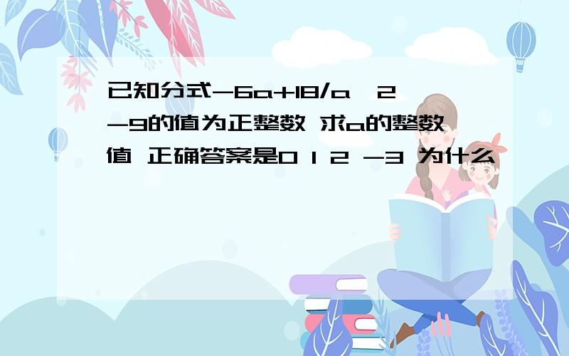 已知分式-6a+18/a^2-9的值为正整数 求a的整数值 正确答案是0 1 2 -3 为什么