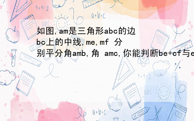 如图,am是三角形abc的边bc上的中线,me,mf 分别平分角amb,角 amc,你能判断be+cf与ef的大小关系吗?我看了别人的回答,有点看不懂,角bma=角amb.为什么?最好能全部证明一下?