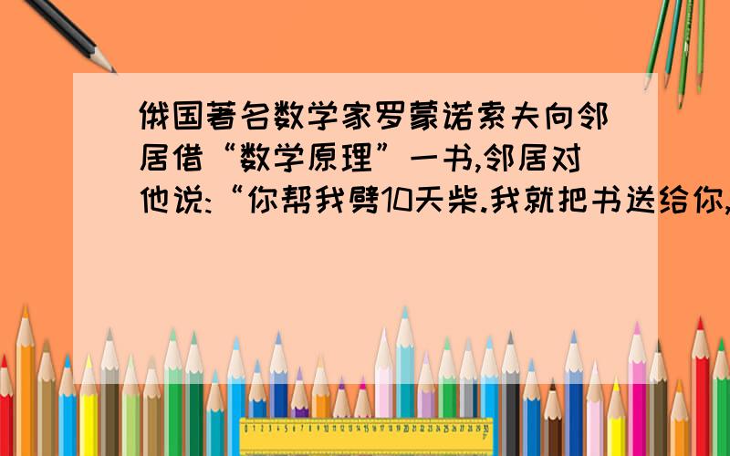 俄国著名数学家罗蒙诺索夫向邻居借“数学原理”一书,邻居对他说:“你帮我劈10天柴.我就把书送给你,另给你20个卢布.”结果他只劈了7天柴.邻居把书送给他后,另外付了5个卢布.“数学原理