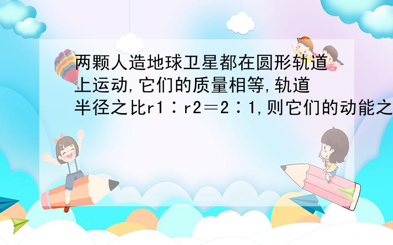 两颗人造地球卫星都在圆形轨道上运动,它们的质量相等,轨道半径之比r1∶r2＝2∶1,则它们的动能之比E1∶E2等于（ ） A．2∶1 B．1∶4 C．1∶2 D．4∶1