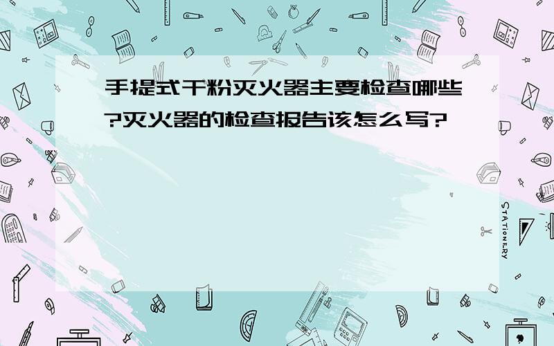 手提式干粉灭火器主要检查哪些?灭火器的检查报告该怎么写?