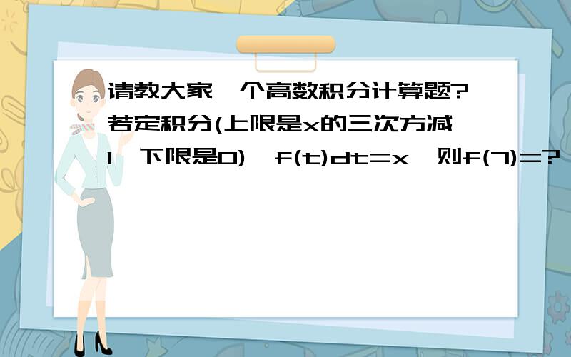 请教大家一个高数积分计算题?若定积分(上限是x的三次方减1,下限是0)∫f(t)dt=x,则f(7)=?