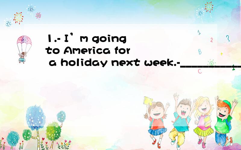 1.- I’m going to America for a holiday next week.-______________________.A.Goodbye B.Wish you success C.For sure D.That’s great2.- Would you like a cup of coffee?-______________________.A.It’s very kind of you.B.No,I wouldn’t C.Yes,please D.H