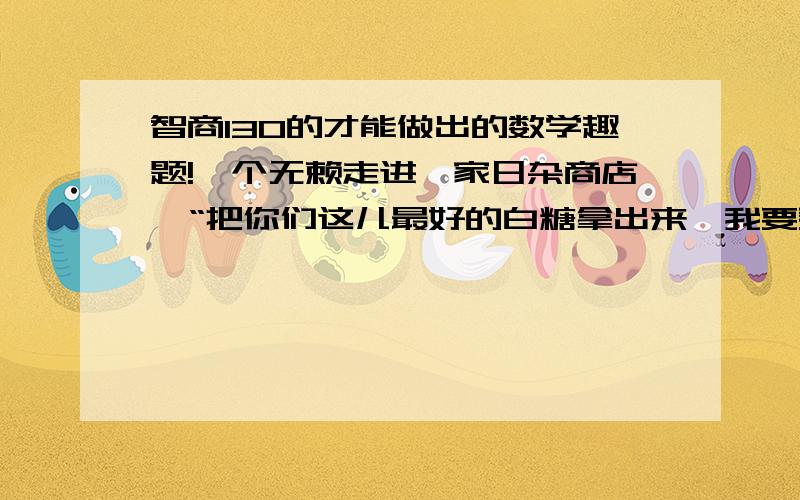 智商130的才能做出的数学趣题!一个无赖走进一家日杂商店,“把你们这儿最好的白糖拿出来,我要买.”“我们这儿的白糖都是最好的,这一大袋共10斤,17元钱.”店主指着一袋白糖说.“我用不了