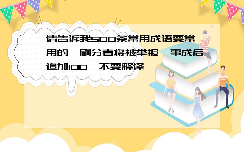 请告诉我500条常用成语要常用的,刷分者将被举报,事成后追加100,不要释译