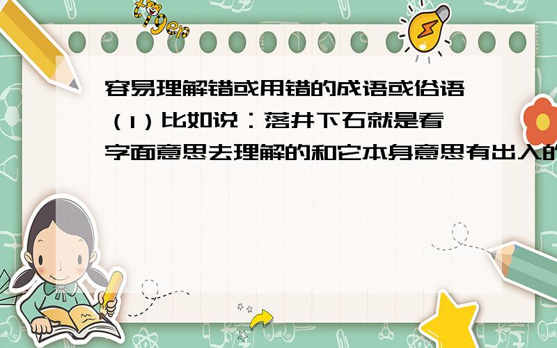 容易理解错或用错的成语或俗语（1）比如说：落井下石就是看字面意思去理解的和它本身意思有出入的成语或俗语（2）比如说：鳞次栉比只能用于形容房屋整齐方面的就是限定成语使用范