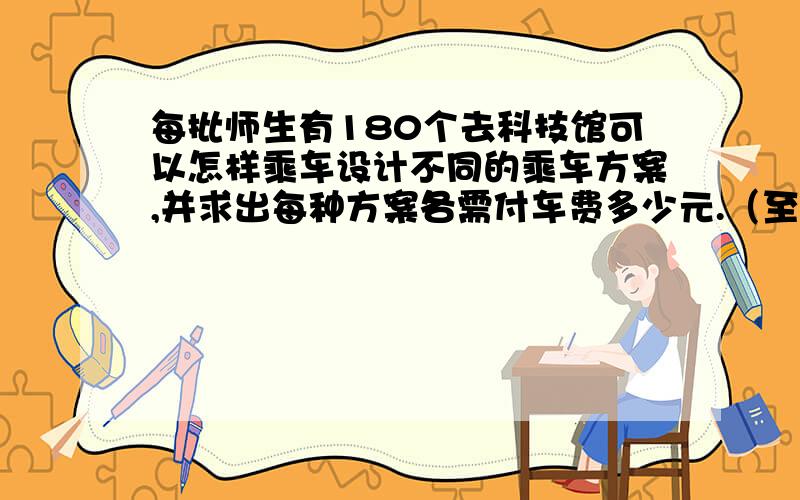 每批师生有180个去科技馆可以怎样乘车设计不同的乘车方案,并求出每种方案各需付车费多少元.（至少两种方案） 大客车：座位：40个：车费：120元 面包车：座位：10个：车费40元