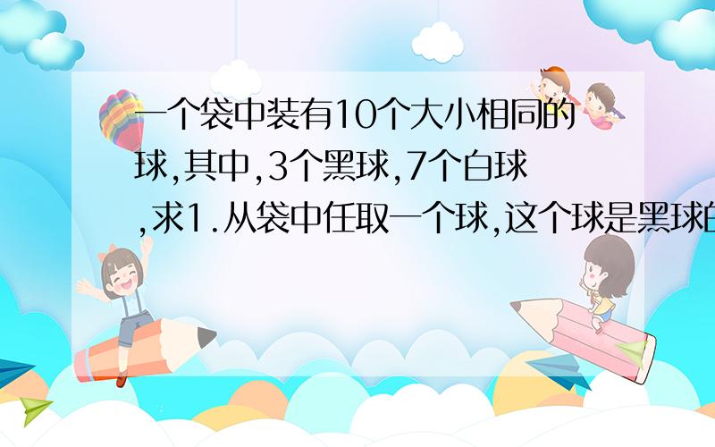 一个袋中装有10个大小相同的球,其中,3个黑球,7个白球,求1.从袋中任取一个球,这个球是黑球的概念2.从袋中任取两个球,刚好一个黑球一个白球的概率,以及两个全是黑球的概率求分析