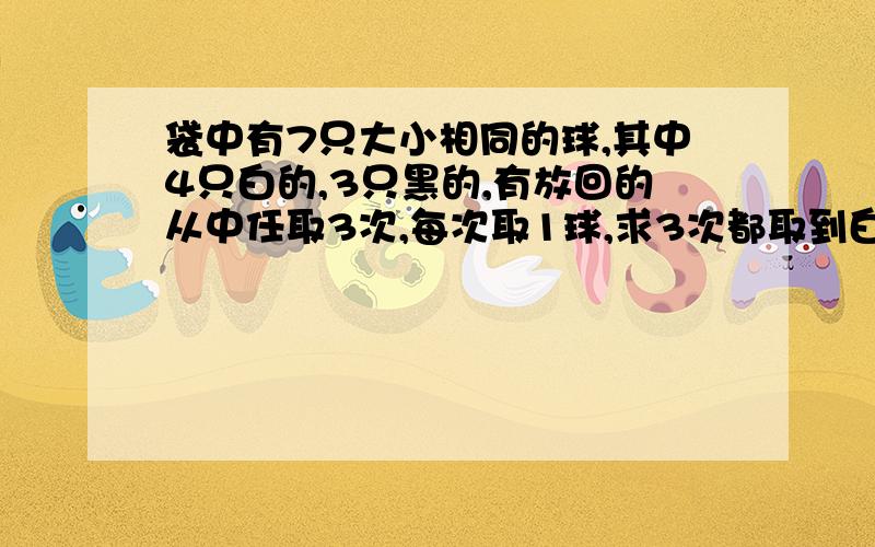 袋中有7只大小相同的球,其中4只白的,3只黑的,有放回的从中任取3次,每次取1球,求3次都取到白球的概率?