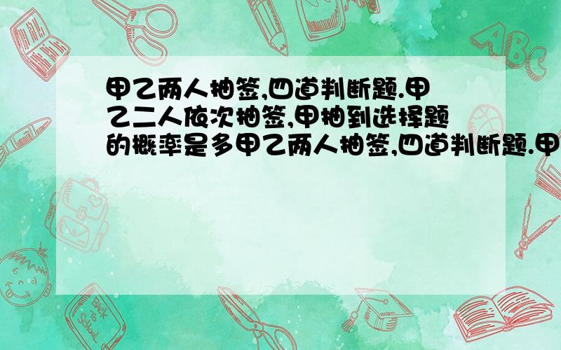 甲乙两人抽签,四道判断题.甲乙二人依次抽签,甲抽到选择题的概率是多甲乙两人抽签,四道判断题.甲乙二人依次抽签,甲抽到选择题的概率是多少?乙抽到判断题的概率是多少?甲乙两人都抽到