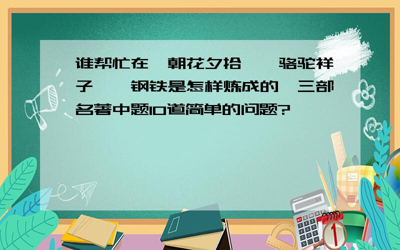 谁帮忙在《朝花夕拾》《骆驼祥子》《钢铁是怎样炼成的》三部名著中题10道简单的问题?