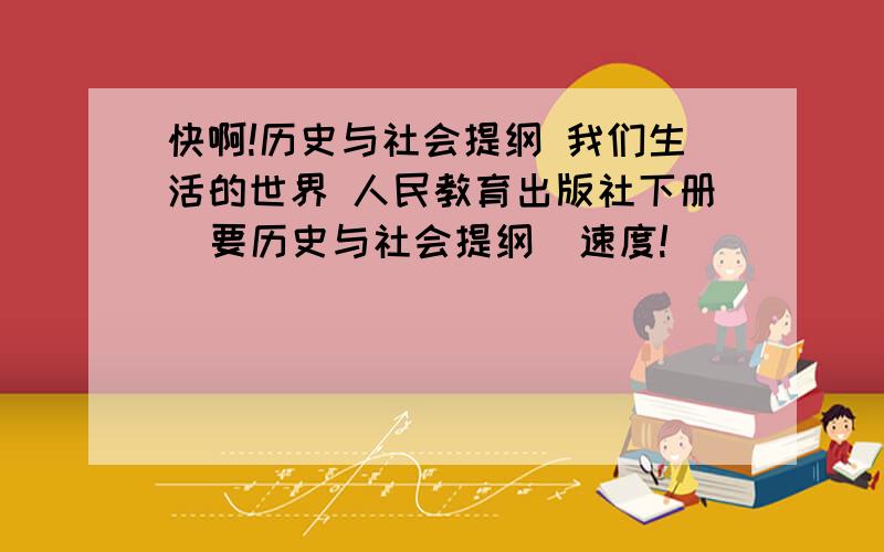 快啊!历史与社会提纲 我们生活的世界 人民教育出版社下册  要历史与社会提纲  速度!