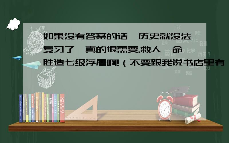 如果没有答案的话,历史就没法复习了,真的很需要.救人一命胜造七级浮屠啊!（不要跟我说书店里有,我们这里没有卖的）