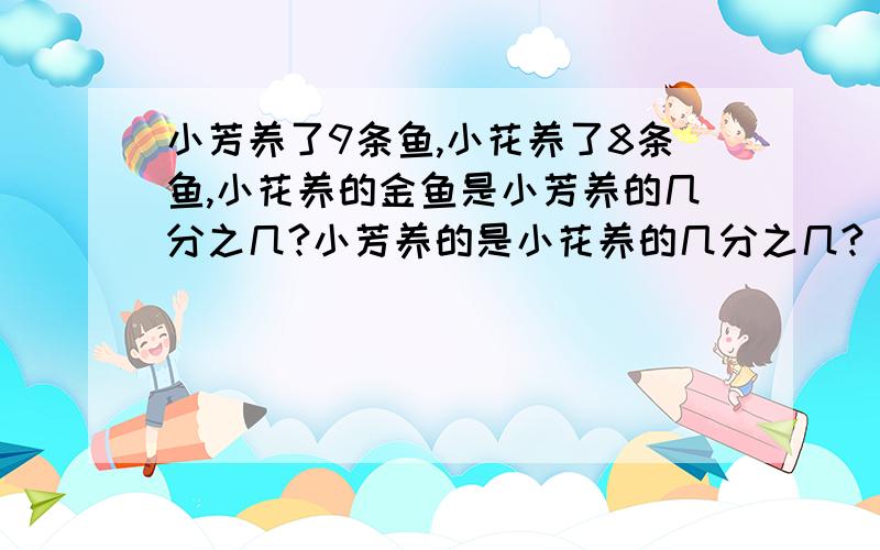 小芳养了9条鱼,小花养了8条鱼,小花养的金鱼是小芳养的几分之几?小芳养的是小花养的几分之几?