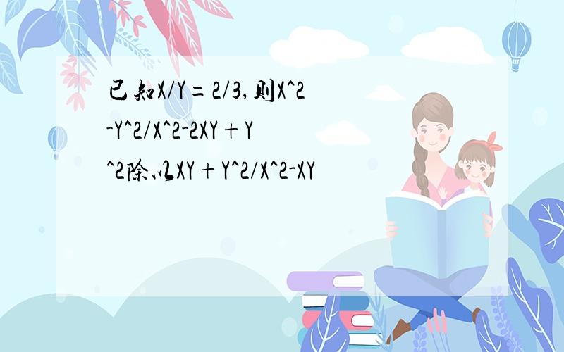 已知X/Y=2/3,则X^2-Y^2/X^2-2XY+Y^2除以XY+Y^2/X^2-XY