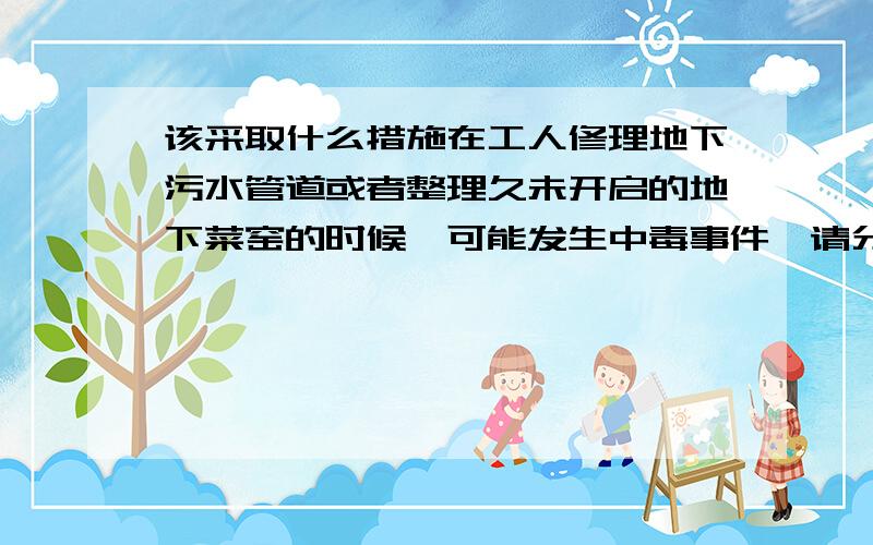 该采取什么措施在工人修理地下污水管道或者整理久未开启的地下菜窑的时候,可能发生中毒事件,请分析事故原因.假如你参与抢险工作,可采取怎样的紧急措施?除了原因，还要有措施，他要