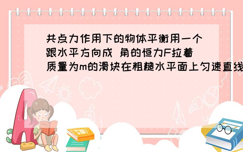 共点力作用下的物体平衡用一个跟水平方向成 角的恒力F拉着质量为m的滑块在粗糙水平面上匀速直线运动.求：滑块对地面的压力； 滑块受到的滑块摩擦力