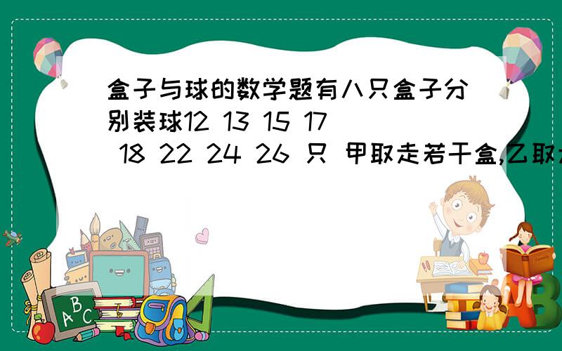 盒子与球的数学题有八只盒子分别装球12 13 15 17 18 22 24 26 只 甲取走若干盒,乙取走若干盒,最后剩下一盒.已知甲取走的球数是乙的3倍,剩下的一盒内装了多少只球?