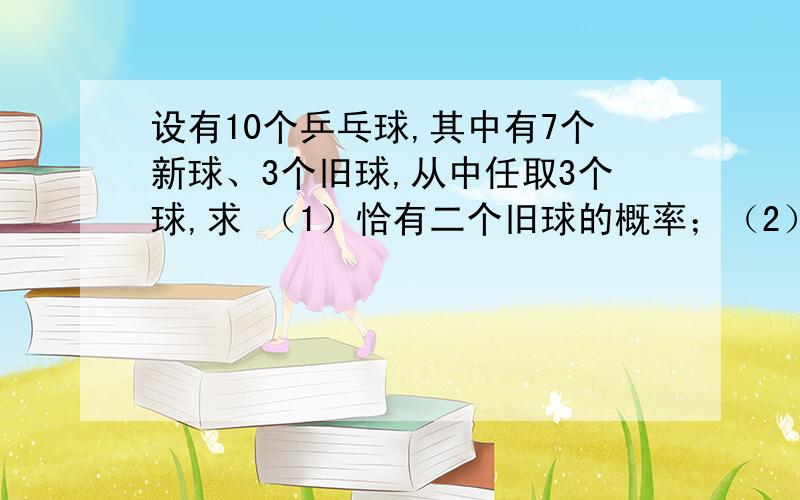 设有10个乒乓球,其中有7个新球、3个旧球,从中任取3个球,求 （1）恰有二个旧球的概率；（2）至少有一个设有10个乒乓球,其中有7个新球、3个旧球,从中任取3个球,求（1）恰有二个旧球的概率