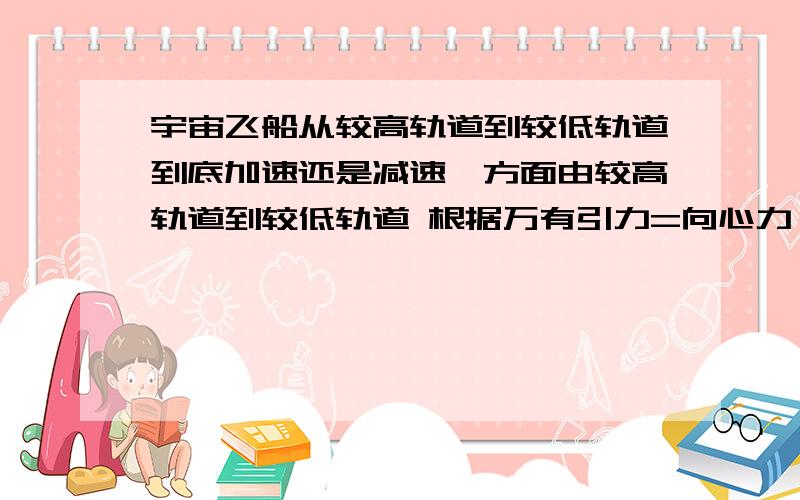 宇宙飞船从较高轨道到较低轨道到底加速还是减速一方面由较高轨道到较低轨道 根据万有引力=向心力 R变小 V变大 不管经历什么过程总会加速；另一方面加速的话会产生离心力 脱离向心力