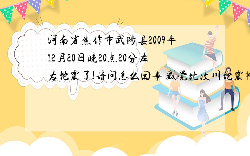 河南省焦作市武陟县2009年12月20日晚20点20分左右地震了!请问怎么回事 感觉比汶川地震幅度大且很急 俺家楼都晃动了 非常急 我立马跑下楼叫俺爹妈现在怎么办!请问周边朋友 怎么回事!是晚