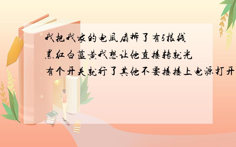 我把我家的电风扇拆了有5根线黑红白蓝黄我想让他直接转就光有个开关就行了其他不要接接上电源打开开关就转不知怎么接