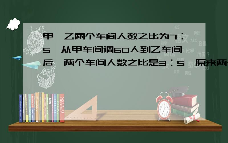 甲、乙两个车间人数之比为7：5,从甲车间调60人到乙车间后,两个车间人数之比是3：5,原来两个车间各有多少简短一点行不?