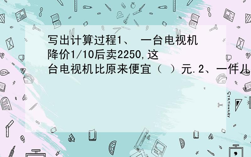 写出计算过程1、 一台电视机降价1/10后卖2250,这台电视机比原来便宜（ ）元.2、一件儿童服装原价250元,打八折后现价是（ ）元,现价比原价便宜（ ）元.3、一个菜园,甲菜农要30分钟浇完这片