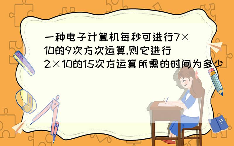 一种电子计算机每秒可进行7×10的9次方次运算,则它进行2×10的15次方运算所需的时间为多少