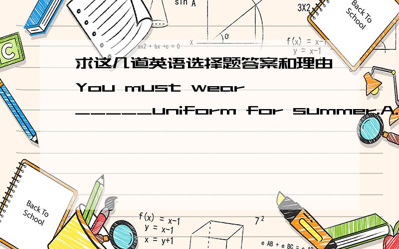 求这几道英语选择题答案和理由You must wear _____uniform for summer.A.an B.a C.the D.\The days in summer are ______those in winter in China.A.longer than B.shorter than C.as long as D.not so long asTom likes white shirts_____short sleeves