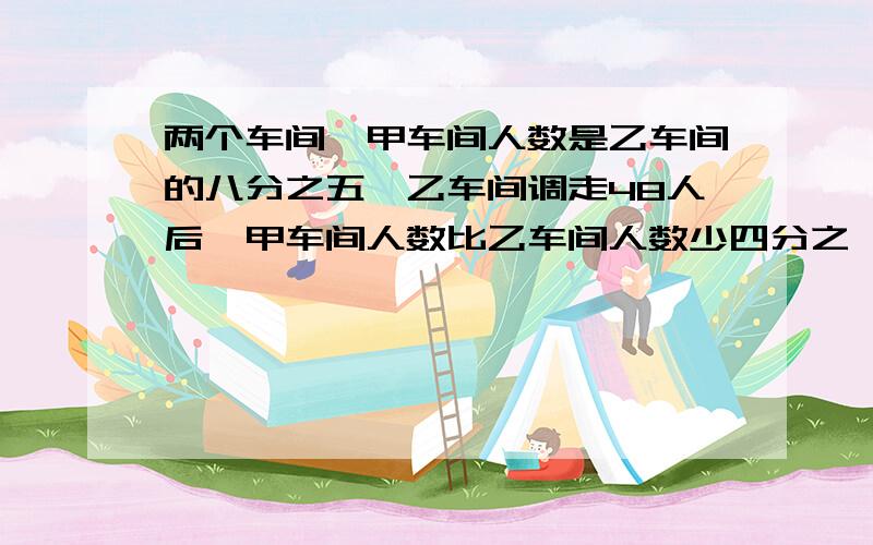 两个车间,甲车间人数是乙车间的八分之五,乙车间调走48人后,甲车间人数比乙车间人数少四分之一,甲车间有几人?每步写清楚并解释为什么,我是小学生.