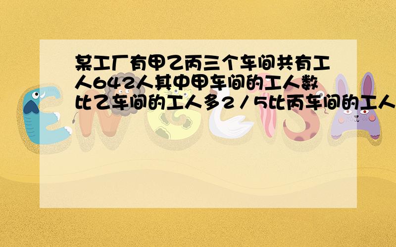 某工厂有甲乙丙三个车间共有工人642人其中甲车间的工人数比乙车间的工人多2／5比丙车间的工人数少1／5三个车间各多少人?急.